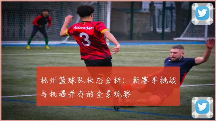 杭州篮球队状态分析：新赛季挑战与机遇并存的全景观察