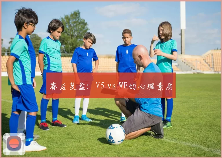 赛后复盘：V5 vs WE的心理素质