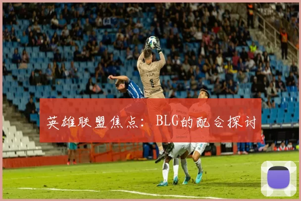 英雄联盟焦点：BLG的配合探讨