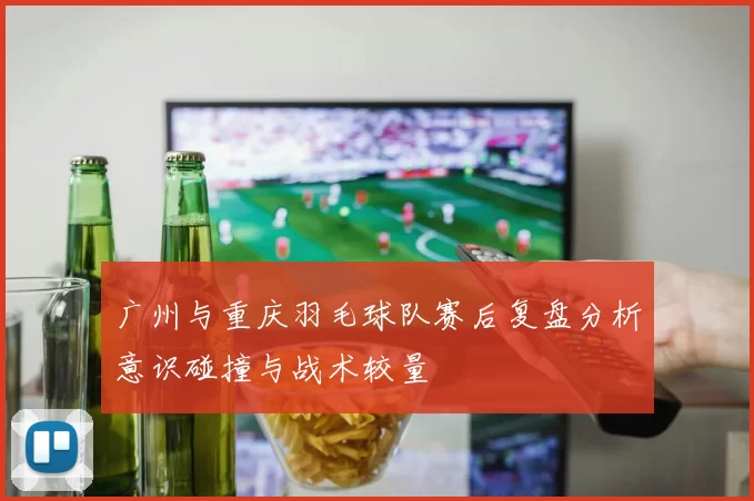 广州与重庆羽毛球队赛后复盘分析意识碰撞与战术较量
