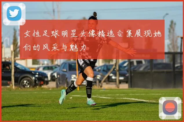女性足球明星头像精选合集展现她们的风采与魅力
