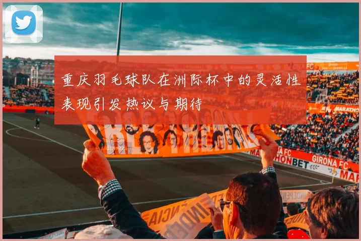 重庆羽毛球队在洲际杯中的灵活性表现引发热议与期待