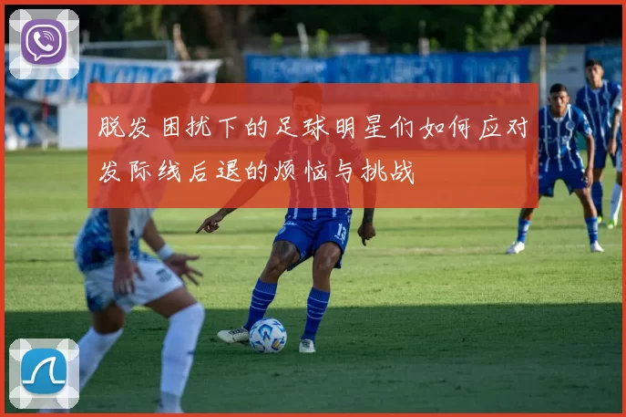 脱发困扰下的足球明星们如何应对发际线后退的烦恼与挑战