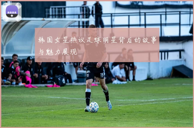 韩国女星热议足球明星背后的故事与魅力展现