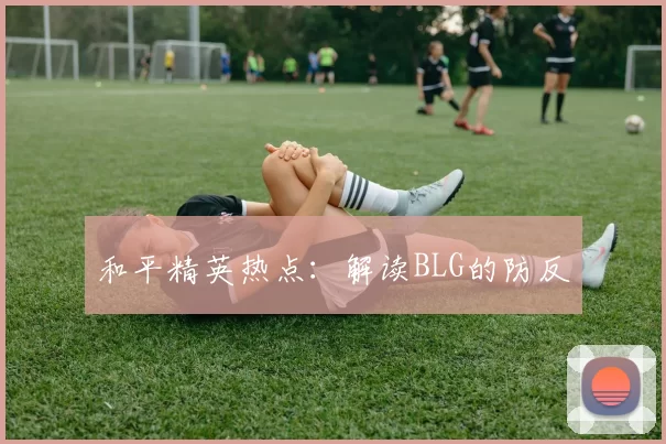 和平精英热点：解读BLG的防反